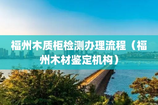 福州木质柜检测办理流程（福州木材鉴定机构）