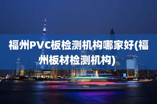 福州PVC板检测机构哪家好(福州板材检测机构) 